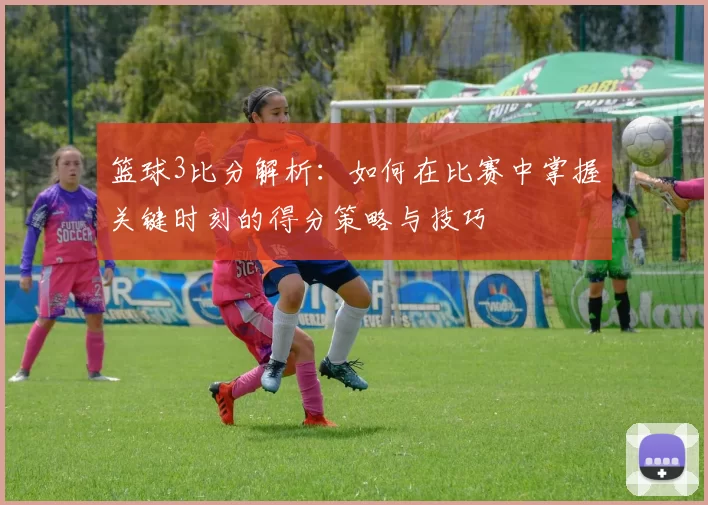 篮球3比分解析：如何在比赛中掌握关键时刻的得分策略与技巧