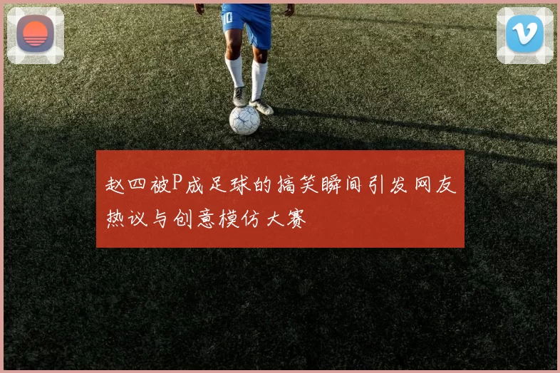 赵四被P成足球的搞笑瞬间引发网友热议与创意模仿大赛