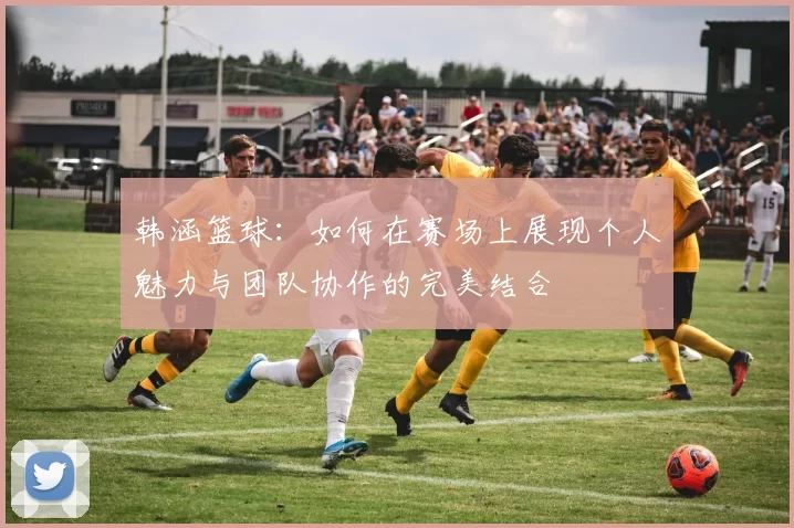韩涵篮球：如何在赛场上展现个人魅力与团队协作的完美结合