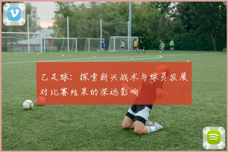 乙足球：探索新兴战术与球员发展对比赛结果的深远影响